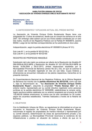 MEMORIA DESCRIPTIVA
HABILITACIÓN URBANA DE OFICIO
“ASOCIACIÓN DE VIVIENDA ENRIQUE EMILIO BUSTAMANTE REYES”
Departamento: Lima
Provincia : Barranca
Distrito : Barranca
5
Habilitación urbana de oficio
3.3ANTECEDENTES Y SITUACION ACTUAL DEL PREDIO MATRIZ
La Asociación de Vivienda Enrique Emilio Bustamante Reyes tiene una
antigüedad de 13 años de existencia, desde que se compró los terrenos en el año
2001. Sin embargo cabe aclarar que en sus inicios estaba constituido por un solo
lote matriz, inscrito en los Registros Públicos con la Partida No 80008816, asiento
B0002. Luego de los trámites correspondientes se ha subdividido en dos Lotes:
Independización, según la partida electrónica No 80008816 (Anexo No 01):
Sub Lote No 1, en la partida No 80122159 y
Sub Lote No 2, en la partida No 80122160
REGISTRO DE PROPIEDAD INMUEBLE
Subdivisión del Lote matriz se produce por efecto de la Resolución de Alcaldía No
084-2009-AL/RUV-MPB y Resolución de Alcaldía No 021-2013AL/RUV-MPB de
fechas 18.06.2009 y 09.01.2013, ambas resoluciones expedidas por la
Municipalidad Provincial de Barranca (anexo No 02 y 03), en que se autoriza la
sub división del inmueble registrado en dos (2) sub lotes. Cuyos linderos y
dimensiones se encuentran indicados en los planos respectivos, transcritos en la
presente memoria.
En Superintendencia Nacional de los Registros Públicos, de la Oficina Registral
de Barranca fue inscrito con la partida electrónica No 80122159, como sub lote
1, bajo la denominación de : “La Asociación de Vivienda Enrique Emilio
Bustamante Reyes”, adquirido la propiedad “Predio Naranjo Alto” de su
anterior dueño, representado por su comité directivo registrado como personas
jurídicas en la partida electrónica No 80002896, celebrándose la compra venta,
según escritura pública celebrada con su anterior propietario por el precio de US$
130,495.80 dólares americanos, la misma que ha sido cancelado en 30 cuotas,
según los acuerdos establecidos. Trámites realizados a través de la Notaria de
Barranca.
4. OBJETIVOS
Con la Habilitación Urbana de Oficio, se regularizara la informalidad en el que se
encuentra la Asociación de Vivienda Enrique Emilio Bustamante Reyes,
solucionado el registro de propiedades de manera individual o representada por
su comité directivo. Determinación de áreas de aprovechamiento privado y los
espacios públicos. La Municipalidad Provincial reconozca la existencia de las
infraestructuras o predios en situación de rústicos; a efecto de que en la
 