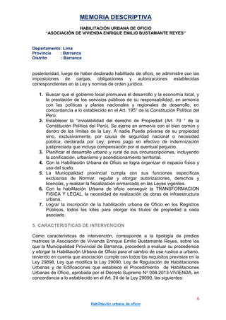 MEMORIA DESCRIPTIVA
HABILITACIÓN URBANA DE OFICIO
“ASOCIACIÓN DE VIVIENDA ENRIQUE EMILIO BUSTAMANTE REYES”
Departamento: Lima
Provincia : Barranca
Distrito : Barranca
6
Habilitación urbana de oficio
posterioridad, luego de haber declarado habilitado de oficio, se administre con las
imposiciones de cargas, obligaciones y autorizaciones establecidas
correspondientes en la Ley y normas de orden jurídico.
1. Buscar que el gobierno local promueva el desarrollo y la economía local, y
la prestación de los servicios públicos de su responsabilidad, en armonía
con las políticas y planes nacionales y regionales de desarrollo, en
concordancia a lo establecido en el Art. 195° de la Constitución Política del
Perú.
2. Establecer la “inviolabilidad del derecho de Propiedad (Art. 70 ° de la
Constitución Política del Perú). Se ejerce en armonía con el bien común y
dentro de los límites de la Ley. A nadie Puede privarse de su propiedad
sino, exclusivamente, por causa de seguridad nacional o necesidad
pública, declarada por Ley, previo pago en efectivo de indemnización
justipreciada que incluya compensación por el eventual perjuicio.
3. Planificar el desarrollo urbano y rural de sus circunscripciones, incluyendo
la zonificación, urbanismo y acondicionamiento territorial.
4. Con la Habilitación Urbana de Oficio se logra organizar el espacio físico y
uso del suelo.
5. La Municipalidad provincial cumpla con sus funciones específicas
exclusivas de Normar, regular y otorgar autorizaciones, derechos y
licencias, y realizar la fiscalización enmarcado en las Leyes vigentes.
6. Con la habilitación Urbana de oficio conseguir la TRANSFORMACION
FISICA Y LEGAL, la necesidad de realización de obras de infraestructura
urbana.
7. Lograr la inscripción de la habilitación urbana de Oficio en los Registros
Públicos, todos los lotes para otorgar los títulos de propiedad a cada
asociado.
5. CARACTERISTICAS DE INTERVENCION
Como características de intervención, corresponde a la tipología de predios
matrices la Asociación de Vivienda Enrique Emilio Bustamante Reyes, sobre los
que la Municipalidad Provincial de Barranca, procederá a evaluar su procedencia
y otorgar la Habilitación Urbana de Oficio para el cambio de uso rustico a urbano,
teniendo en cuenta que asociación cumple con todos los requisitos previstos en la
Ley 29898, Ley que modifica la Ley 29090, Ley de Regulación de Habilitaciones
Urbanas y de Edificaciones que establece el Procedimiento de Habilitaciones
Urbanas de Oficio, aprobada por el Decreto Supremo No 008-2013-VIVIENDA, en
concordancia a lo establecido en el Art. 24 de la Ley 29090, las siguientes:
 