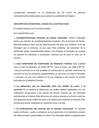 configuración asimétrica en la distribución de los muros, se generan
comportamientos inadecuados que propician la posibilidad del colapso.
DESCRIPCIÓN DE MATERIAL USADO EN LA ESTRUCTURA
El material utilizado es el concreto armado.
Sus características son:
1.- Complementariedad mecánica de ambos materiales: Ambos materiales
tienen una relación de complementariedad mecánica. Por el principio de Navier-
Bernoulli podemos decir que las deformaciones del acero son similares a las del
Hormigón que lo circunda, ya que para fines prácticos, las secciones de la
deformada siguen considerándose planas. Sin embargo, el Hormigón se encarga
de soportar los esfuerzos a compresión, mientras que el acero lo hace con la
tracción.
2.- Casi Uniformidad de Coeficientes de Dilatación Térmica: Esta cualidad
(con un valor de alrededor de 11.0 x 10 -6
C -1
para el acero y de 10.8 x 10 -6
C -
1
para el concreto) es la que posibilita la construcción de grandes volúmenes de
concreto sin que se produzcan agrietamientos, ya que como se sabe el hormigón
o concreto, es muy mal material en lo que respecta a las fuerzas de tensión
inducidas por la dilatación térmica.
3.- La adherencia que se desarrolla entre las varillas de acero y el
concreto: Si no existiera la adherencia, las varillas saldrían disparadas con una
aceleración proporcional a las fuerzas de tensión inducido por las diferentes
solicitaciones al material. Este fenómeno se produce gracias a la fricción entre las
corrugaciones de las varillas de acero y los áridos que componen el concreto. Esto
permite que ambos materiales se comporten como uno sólo.
4.- El confinamiento del concreto por el refuerzo transversal: El concreto
queda confinado cuando a esfuerzos que se aproximan a la resistencia uniaxial,
las deformaciones transversales se hacen muy elevadas debido al agrietamiento
 