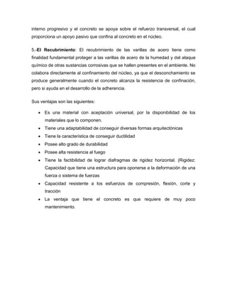 interno progresivo y el concreto se apoya sobre el refuerzo transversal, el cual
proporciona un apoyo pasivo que confina al concreto en el núcleo.
5.-El Recubrimiento: El recubrimiento de las varillas de acero tiene como
finalidad fundamental proteger a las varillas de acero de la humedad y del ataque
químico de otras sustancias corrosivas que se hallen presentes en el ambiente. No
colabora directamente al confinamiento del núcleo, ya que el desconchamiento se
produce generalmente cuando el concreto alcanza la resistencia de confinación,
pero si ayuda en el desarrollo de la adherencia.
Sus ventajas son las siguientes:
 Es una material con aceptación universal, por la disponibilidad de los
materiales que lo componen.
 Tiene una adaptabilidad de conseguir diversas formas arquitectónicas
 Tiene la característica de conseguir ductilidad
 Posee alto grado de durabilidad
 Posee alta resistencia al fuego
 Tiene la factibilidad de lograr diafragmas de rigidez horizontal. (Rigidez:
Capacidad que tiene una estructura para oponerse a la deformación de una
fuerza o sistema de fuerzas
 Capacidad resistente a los esfuerzos de compresión, flexión, corte y
tracción
 La ventaja que tiene el concreto es que requiere de muy poco
mantenimiento.
 