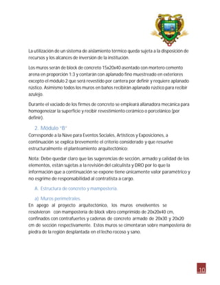 10 
La utilización de un sistema de aislamiento térmico queda sujeta a la disposición de 
recursos y los alcances de inversión de la institución. 
Los muros serán de block de concreto 15x20x40 asentado con mortero cemento 
arena en proporción 1:3 y contarán con aplanado fino muestreado en exteriores 
excepto el módulo 2 que será revestido por cantera por definir y requiere aplanado 
rústico. Asimismo todos los muros en baños recibirán aplanado rústico para recibir 
azulejo. 
Durante el vaciado de los firmes de concreto se empleará allanadora mecánica para 
homogeneizar la superficie y recibir revestimiento cerámico o porcelánico (por 
definir). 
2. Módulo “B” 
Corresponde a la Nave para Eventos Sociales, Artísticos y Exposiciones, a 
continuación se explica brevemente el criterio considerado y que resuelve 
estructuralmente el planteamiento arquitectónico: 
Nota: Debe quedar claro que las sugerencias de sección, armado y calidad de los 
elementos, están sujetas a la revisión del calculista y DRO por lo que la 
información que a continuación se expone tiene únicamente valor paramétrico y 
no esgrime de responsabilidad al contratista a cargo. 
A. Estructura de concreto y mampostería. 
a) Muros perimetrales. 
En apego al proyecto arquitectónico, los muros envolventes se 
resolvieron con mampostería de block vibro comprimido de 20x20x40 cm, 
confinados con contrafuertes y cadenas de concreto armado de 20x30 y 20x20 
cm de sección respectivamente. Estos muros se cimentaran sobre mampostería de 
piedra de la región desplantada en el lecho rocoso y sano. 
 
