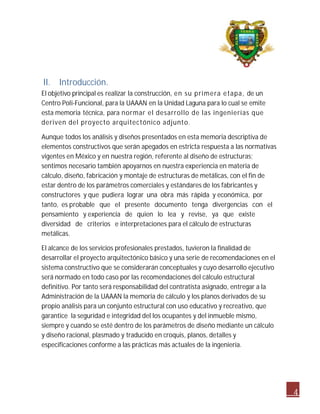 4 
II. Introducción. 
El objetivo principal es realizar la construcción, en su primera etapa, de un 
Centro Poli-Funcional, para la UAAAN en la Unidad Laguna para lo cual se emite 
esta memoria técnica, para normar el desarrollo de las ingenierías que 
deriven del proyecto arquitectónico adjunto. 
Aunque todos los análisis y diseños presentados en esta memoria descriptiva de 
elementos constructivos que serán apegados en estricta respuesta a las normativas 
vigentes en México y en nuestra región, referente al diseño de estructuras; 
sentimos necesario también apoyarnos en nuestra experiencia en materia de 
cálculo, diseño, fabricación y montaje de estructuras de metálicas, con el fin de 
estar dentro de los parámetros comerciales y estándares de los fabricantes y 
constructores y que pudiera lograr una obra más rápida y económica, por 
tanto, es probable que el presente documento tenga divergencias con el 
pensamiento y experiencia de quien lo lea y revise, ya que existe 
diversidad de criterios e interpretaciones para el cálculo de estructuras 
metálicas. 
El alcance de los servicios profesionales prestados, tuvieron la finalidad de 
desarrollar el proyecto arquitectónico básico y una serie de recomendaciones en el 
sistema constructivo que se considerarán conceptuales y cuyo desarrollo ejecutivo 
será normado en todo caso por las recomendaciones del cálculo estructural 
definitivo. Por tanto será responsabilidad del contratista asignado, entregar a la 
Administración de la UAAAN la memoria de cálculo y los planos derivados de su 
propio análisis para un conjunto estructural con uso educativo y recreativo, que 
garantice la seguridad e integridad del los ocupantes y del inmueble mismo, 
siempre y cuando se esté dentro de los parámetros de diseño mediante un cálculo 
y diseño racional, plasmado y traducido en croquis, planos, detalles y 
especificaciones conforme a las prácticas más actuales de la ingeniería. 
 