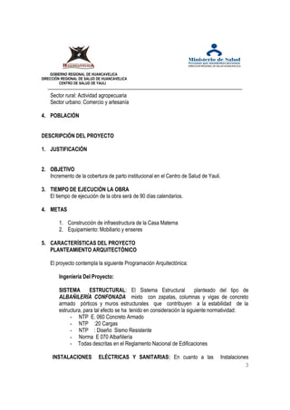 GOBIERNO REGIONAL DE HUANCAVELICA 
DIRECCIÓN REGIONAL DE SALUD DE HUANCAVELICA 
CENTRO DE SALUD DE YAULI 
Sector rural: Actividad agropecuaria 
Sector urbano: Comercio y artesanía 
4. POBLACIÓN 
DESCRIPCIÓN DEL PROYECTO 
1. JUSTIFICACIÓN 
2. OBJETIVO 
Incremento de la cobertura de parto institucional en el Centro de Salud de Yauli. 
3. TIEMPO DE EJECUCIÓN LA OBRA 
El tiempo de ejecución de la obra será de 90 días calendarios. 
4. METAS 
1. Construcción de infraestructura de la Casa Materna 
2. Equipamiento: Mobiliario y enseres 
5. CARACTERÍSTICAS DEL PROYECTO 
PLANTEAMIENTO ARQUITECTÓNICO 
El proyecto contempla la siguiente Programación Arquitectónica: 
Ingeniería Del Proyecto: 
SISTEMA ESTRUCTURAL: El Sistema Estructural planteado del tipo de 
ALBAÑILERÍA CONFONADA mixto con zapatas, columnas y vigas de concreto 
armado pórticos y muros estructurales que contribuyen a la estabilidad de la 
estructura, para tal efecto se ha tenido en consideración la siguiente normatividad: 
- NTP E. 060 Concreto Armado 
- NTP :20 Cargas 
- NTP : Diseño Sismo Resistente 
- Norma E 070 Albañilería 
- Todas descritas en el Reglamento Nacional de Edificaciones 
INSTALACIONES ELÉCTRICAS Y SANITARIAS: En cuanto a las Instalaciones 
3 
 