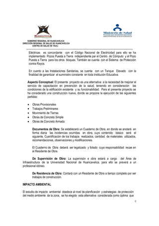GOBIERNO REGIONAL DE HUANCAVELICA 
DIRECCIÓN REGIONAL DE SALUD DE HUANCAVELICA 
CENTRO DE SALUD DE YAULI 
Eléctricas es concordante con el Código Nacional de Electricidad para ello se ha 
implementado Pozos Puesta a Tierra independiente par el Centro de Cómputo y el Pozo 
Puesta a Tierra para los otros bloques. También se cuenta con el Sistema de Protección 
contra Rayos. 
En cuanto a las Instalaciones Sanitarias, se cuenta con un Tanque Elevado con la 
finalidad de garantizar el suministro constante en toda Institución Educativa. 
Aspecto Conceptual: El presente proyecto es una alternativa a la necesidad de mejorar el 
servicio de capacitación en prevención de la salud, teniendo en consideración las 
condiciones de la edificación existente y su funcionabilidad. Para el presente proyecto se 
ha considerado una construcción nueva, donde se propone la ejecución de las siguientes 
partidas: 
· Obras Provisionales 
· Trabajos Preliminares 
· Movimiento de Tierras 
· Obras de Concreto Simple 
· Obras de Concreto Armado 
Documentos de Obra: Se establecerá un Cuaderno de Obra, en donde se anotará en 
forma diaria las incidencias ocurridas en obra, cuyo contenido básico será el 
siguiente. Cuantificación de los trabajos realizados, cantidad de materiales utilizados, 
recomendaciones, observaciones y modificaciones. 
El Cuaderno de Obra deberá ser legalizado y foliado cuya responsabilidad recae en 
el Residente de Obra. 
De Supervisión de Obra: La supervisón e obra estará a cargo del Área de 
Infraestructura de la Universidad Nacional de Huancavelica, para ello se preverá a un 
profesional idóneo. 
De Residencia de Obra: Contará con un Residente de Obra a tiempo completo por ser 
trabajos de construcción. 
IMPACTO AMBIENTAL 
El estudio de impacto ambiental obedece al nivel de planificación y estrategias de protección 
del medio ambiente de la zona, se ha elegido esta alternativa considerada como óptima que 
4 
 