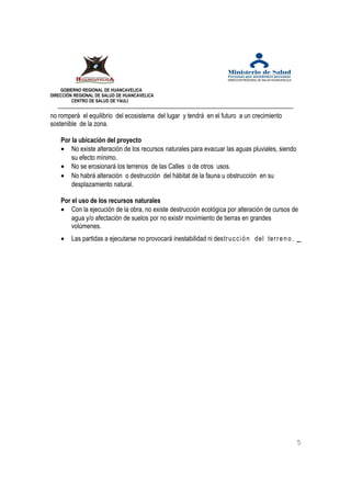 GOBIERNO REGIONAL DE HUANCAVELICA 
DIRECCIÓN REGIONAL DE SALUD DE HUANCAVELICA 
CENTRO DE SALUD DE YAULI 
no romperá el equilibrio del ecosistema del lugar y tendrá en el futuro a un crecimiento 
sostenible de la zona. 
Por la ubicación del proyecto 
· No existe alteración de los recursos naturales para evacuar las aguas pluviales, siendo 
su efecto mínimo. 
· No se erosionará los terrenos de las Calles o de otros usos. 
· No habrá alteración o destrucción del hábitat de la fauna u obstrucción en su 
desplazamiento natural. 
Por el uso de los recursos naturales 
· Con la ejecución de la obra, no existe destrucción ecológica por alteración de cursos de 
agua y/o afectación de suelos por no existir movimiento de tierras en grandes 
volúmenes. 
· Las partidas a ejecutarse no provocará inestabilidad ni destrucci ó n del terr e n o . 
5 
 