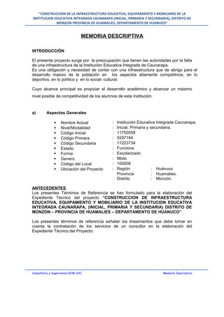 "CONSTRUCCION DE LA INFRAESTRUCTURA EDUCATIVA, EQUIPAMIENTO Y MOBILIARIO DE LA
INSTITUCION EDUCATIVA INTEGRADA CAUNARAPA (INICIAL, PRIMARIA Y SECUNDARIA), DISTRITO DE
MONZON PROVINCIA DE HUAMALIES, DEPARTAMENTO DE HUANUCO"
MEMORIA DESCRIPTIVA
INTRODUCCIÓN
El presente proyecto surge por la preocupación que tienen las autoridades por la falta
de una infraestructura de la Institución Educativa Integrada de Caunarapa.
Es una obligación y necesidad de contar con una infraestructura que de abrigo para el
desarrollo masivo de la población en los aspectos altamente competitivos, en lo
deportivo, en lo político y en lo social- cultural.
Cuyo alcance principal es propiciar el desarrollo académico y alcanzar un máximo
nivel posible de competitividad de los alumnos de esta institución.
a) Aspectos Generales
 Nombre Actual : Institución Educativa Integrada Caunarapa.
 Nivel/Modalidad : Inicial, Primaria y secundaria.
 Código Inicial : 11750558
 Código Primara : 0297184
 Código Secundaria : 11223734
 Estado : Funciona
 Forma : Escolarizado
 Genero : Mixto
 Código del Local : 100008
 Ubicación del Proyecto : Región : Huánuco.
Provincia : Huamalies.
Distrito : Monzón.
ANTECEDENTES
Los presentes Términos de Referencia se han formulado para la elaboración del
Expediente Técnico del proyecto “CONSTRUCCION DE INFRAESTRUCTURA
EDUCATIVA, EQUIPAMIENTO Y MOBILIARIO DE LA INSTITUCION EDUCATIVA
INTEGRADA CAUNARAPA, (INICIAL, PRIMARIA Y SECUNDARIA) DISTRITO DE
MONZON – PROVINCIA DE HUAMALIES – DEPARTAMENTO DE HUANUCO”.
Los presentes términos de referencia señalan los lineamientos que debe tomar en
cuenta la contratación de los servicios de un consultor en la elaboración del
Expediente Técnico del Proyecto:
Consultoría y Supervision GYM SAC Memoría Descriptiva
 