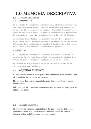 1.0 MEMORIA DESCRIPTIVA
1.0 ASPECTOS GENEERALES
2.0 ANTECEDENTES
El ministerio de transportes, comunicaciones, vivienda y construcción,
dentro de programa de rehabilitación y mantenimiento de carreteras a
cargo de la dirección general de caminos – Dirección de carreteras, la
ejecución del estudio definitivo para la rehabilitación y mejoramiento
de la carretera: llaca- Marian perteneciente a la red vial Nacional.
La carretera llaca- Marian, se encuentra como uno de los proyectos
prioritarios para el gobierno regional y Gobiernos locales del área de
influencia, la actualización del estudio de factibilidad y del estudio
definitivo a fin de obtener la viabilidad del proyecto.
1.2 OBJETIVO
I. El objeto del convenio es la adecuación y actualización de los
estudios de factibilidad desarrollada, los estudios definitivos de la
topografía para el crecimiento agrícola que se da en la zona.
II. obtener el dibujo topográfico de la zona con el diseño de la
carretera para poder replantear
1.3 OBJETIVOS ESPICIOCOS
I. aplicar los conocimientos que se nos brindan en aula para realizar
el trabajo de la carretera en la zona.
II. utilizar los equipos apropiados para los respectivos trabajos
irrealizarse.
III. realizar el trabajo en tiempo oportuno para que no nos afecte el
clima de la zona.
1.4 ALCANCES DEL ESTUDIO
El proyecto se encuentra aprobado por lo que el diseño del eje de
planta mantendrá el alineamiento del estudio, sobre el cual se
ejecutaran las modificaciones y ajustes como:
 