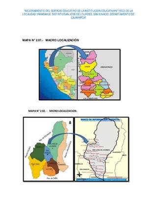 "MEJORAMIENTO DEL SERVICIO EDUCATIVO DE LA INSTITUCION EDUCATIVAN°16523 DE LA
LOCALIDAD YARARAHUE DISTRITOSAN JOSE DE LOURDES, SAN IGNACIO, DEPARTAMENTO DE
CAJAMARCA"
MAPA N° 2.01.- MACRO LOCALIZACIÓN
MAPAN° 2.02. - MICRO LOCALIZACION.
 