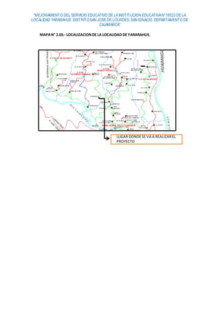 "MEJORAMIENTO DEL SERVICIO EDUCATIVO DE LA INSTITUCION EDUCATIVAN°16523 DE LA
LOCALIDAD YARARAHUE DISTRITOSAN JOSE DE LOURDES, SAN IGNACIO, DEPARTAMENTO DE
CAJAMARCA"
MAPAN° 2.03.- LOCALIZACION DE LA LOCALIDAD DE YARARAHUE.
LUGAR DONDESE VA A REALIZAREL
PROYECTO
 