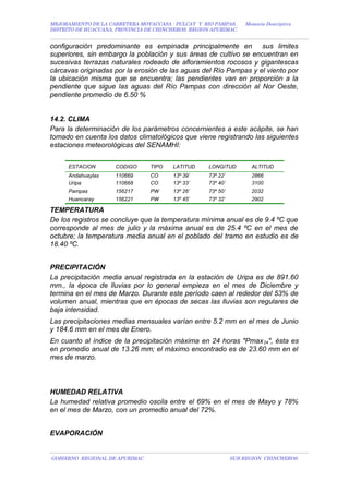 MEJORAMIENTO DE LA CARRETERA MOYACCASA - PULCAY Y RIO PAMPAS, Memoria Descriptiva
DISTRITO DE HUACCANA, PROVINCIA DE CHINCHEROS, REGION APURIMAC.
configuración predominante es empinada principalmente en sus limites
superiores, sin embargo la población y sus áreas de cultivo se encuentran en
sucesivas terrazas naturales rodeado de afloramientos rocosos y gigantescas
cárcavas originadas por la erosión de las aguas del Río Pampas y el viento por
la ubicación misma que se encuentra; las pendientes van en proporción a la
pendiente que sigue las aguas del Río Pampas con dirección al Nor Oeste,
pendiente promedio de 6.50 %
14.2. CLIMA
Para la determinación de los parámetros concernientes a este acápite, se han
tomado en cuenta los datos climatológicos que viene registrando las siguientes
estaciones meteorológicas del SENAMHI:
ESTACION CODIGO TIPO LATITUD LONGITUD ALTITUD
Andahuaylas 110669 CO 13º 39’ 73º 22’ 2866
Uripa 110668 CO 13º 33’ 73º 40’ 3100
Pampas 156217 PW 13º 26’ 73º 50’ 2032
Huancaray 156221 PW 13º 45’ 73º 32’ 2902
TEMPERATURA
De los registros se concluye que la temperatura mínima anual es de 9.4 ºC que
corresponde al mes de julio y la máxima anual es de 25.4 ºC en el mes de
octubre; la temperatura media anual en el poblado del tramo en estudio es de
18.40 ºC.
PRECIPITACIÓN
La precipitación media anual registrada en la estación de Uripa es de 891.60
mm., la época de lluvias por lo general empieza en el mes de Diciembre y
termina en el mes de Marzo. Durante este período caen al rededor del 53% de
volumen anual, mientras que en épocas de secas las lluvias son regulares de
baja intensidad.
Las precipitaciones medias mensuales varían entre 5.2 mm en el mes de Junio
y 184.6 mm en el mes de Enero.
En cuanto al índice de la precipitación máxima en 24 horas "Pmax24", ésta es
en promedio anual de 13.26 mm; el máximo encontrado es de 23.60 mm en el
mes de marzo.
HUMEDAD RELATIVA
La humedad relativa promedio oscila entre el 69% en el mes de Mayo y 78%
en el mes de Marzo, con un promedio anual del 72%.
EVAPORACIÓN
GOBIERNO REGIONAL DE APURIMAC SUB REGION CHINCHEROS.
 