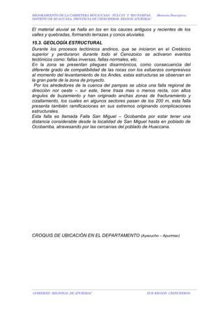 MEJORAMIENTO DE LA CARRETERA MOYACCASA - PULCAY Y RIO PAMPAS, Memoria Descriptiva
DISTRITO DE HUACCANA, PROVINCIA DE CHINCHEROS, REGION APURIMAC.
El material aluvial se halla en los en los cauces antiguos y recientes de los
valles y quebradas, formando terrazas y conos aluviales.
15.3. GEOLOGÍA ESTRUCTURAL
Durante los procesos tectónicos andinos, que se iniciaron en el Cretácico
superior y perduraron durante todo el Cenozoico se activaron eventos
tectónicos como: fallas inversas, fallas normales, etc.
En la zona se presentan pliegues disarmónicos, como consecuencia del
diferente grado de compatibilidad de las rocas con los esfuerzos compresivos
al momento del levantamiento de los Andes, estas estructuras se observan en
la gran parte de la zona de proyecto.
Por los alrededores de la cuenca del pampas se ubica una falla regional de
dirección nor oeste – sur este, tiene traza mas o menos recta, con altos
ángulos de buzamiento y han originado anchas zonas de fracturamiento y
cizallamiento, los cuales en algunos sectores pasan de los 200 m, esta falla
presenta también ramificaciones en sus extremos originando complicaciones
estructurales.
Esta falla es llamada Falla San Miguel – Ocobamba por estar tener una
distancia considerable desde la localidad de San Miguel hasta en poblado de
Ocobamba, atravesando por las cercanías del poblado de Huaccana.
CROQUIS DE UBICACIÓN EN EL DEPARTAMENTO (Ayacucho – Apurimac)
GOBIERNO REGIONAL DE APURIMAC SUB REGION CHINCHEROS.
 
