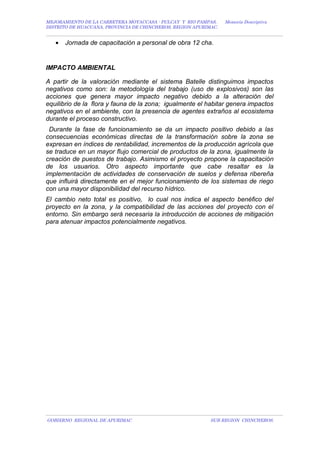 MEJORAMIENTO DE LA CARRETERA MOYACCASA - PULCAY Y RIO PAMPAS, Memoria Descriptiva
DISTRITO DE HUACCANA, PROVINCIA DE CHINCHEROS, REGION APURIMAC.
• Jornada de capacitación a personal de obra 12 cha.
IMPACTO AMBIENTAL
A partir de la valoración mediante el sistema Batelle distinguimos impactos
negativos como son: la metodología del trabajo (uso de explosivos) son las
acciones que genera mayor impacto negativo debido a la alteración del
equilibrio de la flora y fauna de la zona; igualmente el habitar genera impactos
negativos en el ambiente, con la presencia de agentes extraños al ecosistema
durante el proceso constructivo.
Durante la fase de funcionamiento se da un impacto positivo debido a las
consecuencias económicas directas de la transformación sobre la zona se
expresan en índices de rentabilidad, incrementos de la producción agrícola que
se traduce en un mayor flujo comercial de productos de la zona, igualmente la
creación de puestos de trabajo. Asimismo el proyecto propone la capacitación
de los usuarios. Otro aspecto importante que cabe resaltar es la
implementación de actividades de conservación de suelos y defensa ribereña
que influirá directamente en el mejor funcionamiento de los sistemas de riego
con una mayor disponibilidad del recurso hídrico.
El cambio neto total es positivo, lo cual nos indica el aspecto benéfico del
proyecto en la zona, y la compatibilidad de las acciones del proyecto con el
entorno. Sin embargo será necesaria la introducción de acciones de mitigación
para atenuar impactos potencialmente negativos.
GOBIERNO REGIONAL DE APURIMAC SUB REGION CHINCHEROS.
 