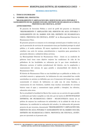 MUNICIPALIDAD DISTRITAL DE HUAMANCACA CHICO
MEMORIA DESCRIPTIVA
1. ÍNDICE ENUMERADO
2. NOMBRE DEL PROYECTO:
"MEJORAMIENTO Y AMPLIACION DEL SERVICIO DE AGUA POTABLE Y
SANEAMIENTO EN EL BARRIO SUR DEL DISTRITO DE HUAMANCACA CHICO,
PROVINCIA DE CHUPACA, JUNIN"
ANTECEDENTES:
El proyecto de Inversión Pública a nivel de perfil del proyecto se denomina
“MEJORAMIENTO Y AMPLIACIÓN DEL SERVICIO DE AGUA POTABLE Y
SANEAMIENTO EN EL BARRIO SUR DEL DISTRITO DE HUAMANCACA
CHICO, PROVINCIA DE CHUPACA, JUNÍN” de la Municipalidad Distrital de
Huamancaca Chico.
El presente proyecto se enmarca en la estrategia sectorial para el ámbito rural, ya
que la prestación de servicios de saneamiento tiene por finalidad proteger la salud
pública y el medio ambiente. El marco regulatorio del sector de saneamiento
establece una serie de normas, procedimientos y requisitos para garantizar la
prestación eficiente y calidad de dichos servicios.
La Municipalidad Distrital de Huamancaca Chico - Junín en su condición de
gobierno local tiene como objetivo mejorar las condiciones de vida de los
pobladores de las localidades en referencia por lo que viene atendiendo a
diferentes sectores el ámbito jurisdiccional del distrito, con la ampliación y
mejoramiento del sistema de agua potable y alcantarillado del distrito de
Huamancaca Chico.
El distrito de Huamancaca Chico es una localidad que su población se dedica a la
actividad comercio y agropecuaria, los habitantes de esta comunidad han venido
asentándose en sectores ya definidos que con el transcurso del tiempo han venido
aumentando el número de habitantes en cada una de estas familias, a
consecuencia de este fenómeno, también trajo muchas necesidades de servicios
básicos como el agua y saneamiento (agua potable y desagüe), luz eléctrica,
educación entre otros.
En la actualidad la localidad de Barrio Sur cuenta con un servicio de agua potable
ya deficiente por haber cumplido su vida útil, por tal motivo la MUNICIPALIDAD
DISTRITAL DE HUAMANCACA CHICO - HUANCAVELICA dentro de su
política de mejorar las condiciones de salubridad y de la calidad de vida de sus
habitantes, ha establecido la realización del estudio y la elaboración del presente
proyecto de pre inversion, denominado “MEJORAMIENTO Y AMPLIACIÓN DEL
SERVICIO DE AGUA POTABLE Y SANEAMIENTO EN EL BARRIO SUR DEL
DISTRITO DE HUAMANCACA CHICO, PROVINCIA DE CHUPACA, JUNÍN”,
para ser ejecutado en el presente año.
PROYECTO: “MEJORAMIENTO Y AMPLIACIÓN DEL SERVICIO DE AGUA POTABLE Y SANEAMIENTO EN EL
BARRIO SUR DEL DISTRITO DE HUAMANCACA CHICO, PROVINCIA DE CHUPACA, JUNÍN "
 