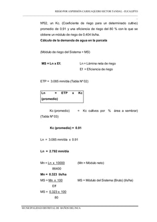 RIEGO POR ASPERSIÓN CARHUAQUERO SECTOR TANDAL - EUCALIPTO
___________________________________________________________________________________
_
MUNICIPALIDAD DISTRITAL DE BAÑOS DEL INCA
Nº02, un Kc. (Coeficiente de riego para un determinado cultivo)
promedio de 0.91 y una eficiencia de riego del 80 % con lo que se
obtiene un módulo de riego de 0.404 l/s/ha.
Cálculo de la demanda de agua en la parcela
(Módulo de riego del Sistema = MS)
MS = Ln x Ef. Ln = Lámina neta de riego
Ef = Eficiencia de riego
ETP = 3.085 mm/día (Tabla Nº 02)
Ln = ETP x Kc
(promedio)
Kc (promedio) = Kc cultivos por % área a sembrar)
(Tabla Nº 03)
Kc (promedio) = 0.91
Ln = 3.085 mm/día x 0.91
Ln = 2.792 mm/día
Mn = Ln x 10000 (Mn = Módulo neto)
86400
Mn = 0.323 l/s/ha
MS = Mn x 100 MS = Módulo del Sistema (Bruto) (l/s/ha)
Eff
MS = 0.323 x 100
80
 