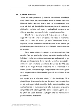 RIEGO POR ASPERSIÓN CARHUAQUERO SECTOR TANDAL - EUCALIPTO
___________________________________________________________________________________
_
MUNICIPALIDAD DISTRITAL DE BAÑOS DEL INCA
3.5.2 Criterios de diseño
Todas las obras planteadas (Captación, desarenador, reservorios,
líneas de captación, red de distribución, cajas de válvulas de control,
hidrantes) se han hecho en virtud a las condiciones existentes en la
zona, vale decir a la disponibilidad de agua, pendiente de los terrenos,
distribución equitativa del agua, y funcionalidad permanente del
sistema, optándose por procedimientos constructivos sencillos.
El sistema en su conjunto está dividido en dos sectores de
riego independientes uno de otro correspondiéndole un reservorio a
cada uno de ellos los misma que serán alimentados desde la
captacion, dichos reservorios estarán ubicados de tal manera que
garantice una presión adecuada de funcionamiento para cada uno de
los hidrantes.
Cada sector está conformado por un número determinado de
parcelas (una por usuario), las mismas que serán regadas en forma
individual y por turnos; dentro de cada sector y en cada parcela se han
ubicado estratégicamente de un hidrante. La red de conducción y
distribución será mediante un sistema de tuberías de PVC, esto
debido a una mayor facilidad constructiva y a la versatilidad de la
misma, y con la finalidad de llegar a los puntos de difícil acceso, ganar
altura, esquivar obstáculos en el terreno y disminuir costos en la red de
conducción.
Los diámetros de la tubería de distribución son compatibles con la
disponibilidad de agua de las fuentes, de manera que nos garanticen
un flujo continuo en toda la capacidad de los respectivos tubos, en la
que la diferencia de niveles sea mayor a las pérdidas de carga, como
son pérdidas en la tubería y pérdidas en los accesorios, por lo que se
ha optado por tubería de clase 7.5 y 10 para tener una mayor duración
y funcionamiento del sistema.
 