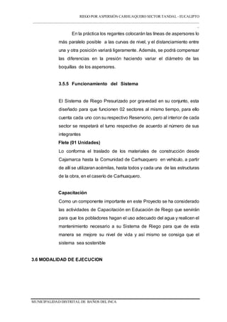 RIEGO POR ASPERSIÓN CARHUAQUERO SECTOR TANDAL - EUCALIPTO
___________________________________________________________________________________
_
MUNICIPALIDAD DISTRITAL DE BAÑOS DEL INCA
En la práctica los regantes colocarán las líneas de aspersores lo
más paralelo posible a las curvas de nivel, y el distanciamiento entre
una y otra posición variará ligeramente. Además, se podrá compensar
las diferencias en la presión haciendo variar el diámetro de las
boquillas de los aspersores.
3.5.5 Funcionamiento del Sistema
El Sistema de Riego Presurizado por gravedad en su conjunto, esta
diseñado para que funcionen 02 sectores al mismo tiempo, para ello
cuenta cada uno con su respectivo Reservorio, pero al interior de cada
sector se respetará el turno respectivo de acuerdo al número de sus
integrantes
Flete (01 Unidades)
Lo conforma el traslado de los materiales de construcción desde
Cajamarca hasta la Comunidad de Carhuaquero en vehículo, a partir
de allí se utilizaran acémilas, hasta todos y cada una de las estructuras
de la obra, en el caserío de Carhuaquero.
Capacitación
Como un componente importante en este Proyecto se ha considerado
las actividades de Capacitación en Educación de Riego que servirán
para que los pobladores hagan el uso adecuado del agua y realicen el
mantenimiento necesario a su Sistema de Riego para que de esta
manera se mejore su nivel de vida y así mismo se consiga que el
sistema sea sostenible
3.6 MODALIDAD DE EJECUCION
 