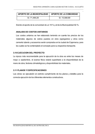 RIEGO POR ASPERSIÓN CARHUAQUERO SECTOR TANDAL - EUCALIPTO
___________________________________________________________________________________
_
MUNICIPALIDAD DISTRITAL DE BAÑOS DEL INCA
APORTE DE LA MUNICIPALIDAD APORTE DE LA COMUNIDAD
S/. 71,490.29 S/. 15,568.89
Siendo el aporte de la comunidad de un 18 % y el de la Municipalidad 82 %.
ANALISIS DE COSTOS UNITARIOS
Los costos unitarios se han elaborado teniendo en cuenta los precios de los
materiales algunos de estros puestos en obra (agregados) y otros como
cemento tubería y accesorios serán comprados en la ciudad de Cajamarca, para
los cuales se ha contemplado el concepto para su respectivo transporte.
3.10 EJECUCION DEL PROYECTO
La época más recomendable para la ejecución de la obra es entre los meses de
mayo a septiembre, el avance físico estará supeditado a la disponibilidad de la
mano de obra, factores climatológicos y disponibilidad de materiales.
3.11 PLANOS Y ESPECIFICACIONES
Las obras se ejecutarán en estricto cumplimiento de los planos y detalles para la
correcta ejecución de los diferentes elementos constructivos.
 