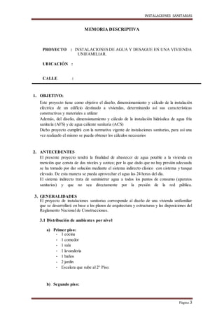 INSTALACIONES SANITARIAS
Página 3
MEMORIA DESCRIPTIVA
PROYECTO : INSTALACIONES DE AGUA Y DESAGUE EN UNA VIVIENDA
UNIFAMILIAR.
UBICACIÓN :
CALLE :
1. OBJETIVO:
Este proyecto tiene como objetivo el diseño, dimensionamiento y cálculo de la instalación
eléctrica de un edificio destinado a viviendas, determinando así sus características
constructivas y materiales a utilizar
Además, del diseño, dimensionamiento y cálculo de la instalación hidráulica de agua fría
sanitaria (AFS) y de agua caliente sanitaria (ACS)
Dicho proyecto cumplirá con la normativa vigente de instalaciones sanitarias, para así una
vez realizado el mismo se pueda obtener los cálculos necesarios
2. ANTECEDENTES
El presente proyecto tendrá la finalidad de abastecer de agua potable a la vivienda en
mención que consta de dos niveles y azotea; por lo que dado que no hay presión adecuada
se ha tomado por dar solución mediante el sistema indirecto clásico con cisterna y tanque
elevado. De esta manera se pueda aprovechar el agua las 24 horas del día.
El sistema indirecto trata de suministrar agua a todos los puntos de consumo (aparatos
sanitarios) y que no sea directamente por la presión de la red pública.
3. GENERALIDADES
El proyecto de instalaciones sanitarias corresponde al diseño de una vivienda unifamiliar
que se desarrollará en base a los planos de arquitectura y estructuras y las disposiciones del
Reglamento Nacional de Construcciones.
3.1 Distribución de ambientes por nivel
a) Primer piso:
- 1 cocina
- 1 comedor
- 1 sala
- 1 lavandería
- 1 baños
- 2 jardín
- Escalera que sube al 2° Piso.
b) Segundo piso:
 