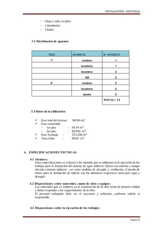 INSTALACIONES SANITARIAS
Página 4
- Llega y sube escalera
- 3 dormitorios
- 2 baños
3.2 Distribución de aparatos
3.3 Datos de la edificación:
 Área total del terreno : 160.00 m2
 Área construida:
- 1er piso : 69.19 𝑚2
- 2er piso : 82.056 𝑚2
 Área Techada : 151.246 𝑚2
 Área Libre : 90.81 𝑚2
4. ESPECIFICACIONES TECNICAS
4.1 Alcances:
Estas especificaciones se refieren a los métodos que se utilizaran en la ejecución de los
trabajos para la instalación del sistema de agua indirecto clásico con cisterna y tanque
elevado (sistema indirecto así como también de desagüe y ventilación; el picado de
muros para la instalación de tubería con los diámetros respectivos tanto para agua y
desagüe.
4.2 Disposiciones sobre materiales, mano de obra y equipos:
Los materiales que se empleen en la construcción de la obra serán de primera calidad
y deben responder a los requerimientos de la obra.
El personal trabajador debe ser el necesario y suficiente, conforme solicite el
responsable.
4.3 Disposiciones sobre la ejecución de los trabajos:
PISO APARATO N° APARATO
1° inodoro 1
lavatorio 1
lavadero 2
GR 2
2° inodoro 2
lavatorio 2
ducha 2
TOTAL= 12
 