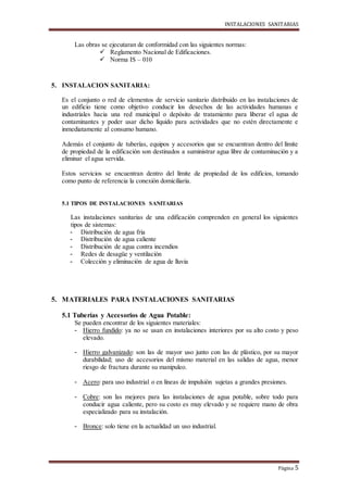 INSTALACIONES SANITARIAS
Página 5
Las obras se ejecutaran de conformidad con las siguientes normas:
 Reglamento Nacional de Edificaciones.
 Norma IS – 010
5. INSTALACION SANITARIA:
Es el conjunto o red de elementos de servicio sanitario distribuido en las instalaciones de
un edificio tiene como objetivo conducir los desechos de las actividades humanas e
industriales hacia una red municipal o depósito de tratamiento para liberar el agua de
contaminantes y poder usar dicho líquido para actividades que no estén directamente e
inmediatamente al consumo humano.
Además el conjunto de tuberías, equipos y accesorios que se encuentran dentro del límite
de propiedad de la edificación son destinados a suministrar agua libre de contaminación y a
eliminar el agua servida.
Estos servicios se encuentran dentro del límite de propiedad de los edificios, tomando
como punto de referencia la conexión domiciliaria.
5.1 TIPOS DE INSTALACIONES SANITARIAS
Las instalaciones sanitarias de una edificación comprenden en general los siguientes
tipos de sistemas:
- Distribución de agua fría
- Distribución de agua caliente
- Distribución de agua contra incendios
- Redes de desagüe y ventilación
- Colección y eliminación de agua de lluvia
5. MATERIALES PARA INSTALACIONES SANITARIAS
5.1 Tuberías y Accesorios de Agua Potable:
Se pueden encontrar de los siguientes materiales:
- Hierro fundido: ya no se usan en instalaciones interiores por su alto costo y peso
elevado.
- Hierro galvanizado: son las de mayor uso junto con las de plástico, por su mayor
durabilidad; uso de accesorios del mismo material en las salidas de agua, menor
riesgo de fractura durante su manipuleo.
- Acero: para uso industrial o en líneas de impulsión sujetas a grandes presiones.
- Cobre: son las mejores para las instalaciones de agua potable, sobre todo para
conducir agua caliente, pero su costo es muy elevado y se requiere mano de obra
especializado para su instalación.
- Bronce: solo tiene en la actualidad un uso industrial.
 