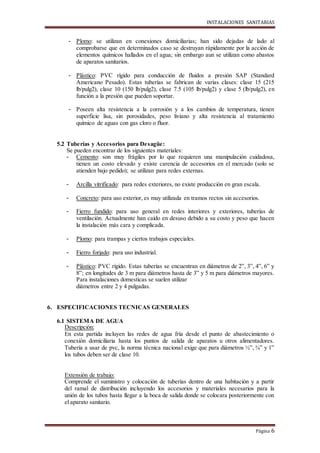 INSTALACIONES SANITARIAS
Página 6
- Plomo: se utilizan en conexiones domiciliarias; han sido dejadas de lado al
comprobarse que en determinados caso se destruyan rápidamente por la acción de
elementos químicos hallados en el agua; sin embargo aun se utilizan como abastos
de aparatos sanitarios.
- Plástico: PVC rígido para conducción de fluidos a presión SAP (Standard
Americano Pesado). Estas tuberías se fabrican de varias clases: clase 15 (215
lb/pulg2), clase 10 (150 lb/pulg2), clase 7.5 (105 lb/pulg2) y clase 5 (lb/pulg2), en
función a la presión que pueden soportar.
- Poseen alta resistencia a la corrosión y a los cambios de temperatura, tienen
superficie lisa, sin porosidades, peso liviano y alta resistencia al tratamiento
químico de aguas con gas cloro o fluor.
5.2 Tuberías y Accesorios para Desagüe:
Se pueden encontrar de los siguientes materiales:
- Cemento: son muy frágiles por lo que requieren una manipulación cuidadosa,
tienen un costo elevado y existe carencia de accesorios en el mercado (solo se
atienden bajo pedido); se utilizan para redes externas.
- Arcilla vitrificado: para redes exteriores, no existe producción en gran escala.
- Concreto: para uso exterior, es muy utilizada en tramos rectos sin accesorios.
- Fierro fundido: para uso general en redes interiores y exteriores, tuberías de
ventilación. Actualmente han caído en desuso debido a su costo y peso que hacen
la instalación más cara y complicada.
- Plomo: para trampas y ciertos trabajos especiales.
- Fierro forjado: para uso industrial.
- Plástico: PVC rígido. Estas tuberías se encuentran en diámetros de 2”, 3”, 4”, 6” y
8”; en longitudes de 3 m para diámetros hasta de 3” y 5 m para diámetros mayores.
Para instalaciones domesticas se suelen utilizar
diámetros entre 2 y 4 pulgadas.
6. ESPECIFICACIONES TECNICAS GENERALES
6.1 SISTEMA DE AGUA
Descripción:
En esta partida incluyen las redes de agua fría desde el punto de abastecimiento o
conexión domiciliaria hasta los puntos de salida de aparatos u otros alimentadores.
Tubería a usar de pvc, la norma técnica nacional exige que para diámetros ½”, ¾” y 1”
los tubos deben ser de clase 10.
Extensión de trabajo:
Comprende el suministro y colocación de tuberías dentro de una habitación y a partir
del ramal de distribución incluyendo los accesorios y materiales necesarios para la
unión de los tubos hasta llegar a la boca de salida donde se colocara posteriormente con
el aparato sanitario.
 