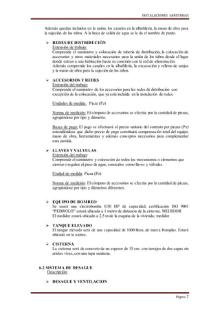 INSTALACIONES SANITARIAS
Página 7
Además quedan incluidos en la unión, los canales en la albañilería, la mano de obra para
la sujeción de los tubos. A la boca de salida de agua se le da el nombre de punto.
 REDES DE DISTRIBUCIÓN
Extensión de trabajo:
Comprende el suministro y colocación de tubería de distribución, la colocación de
accesorios y otros materiales necesarios para la unión de los tubos desde el lugar
donde entran a una habitación hasta su conexión con la red de alimentación.
Además comprende los canales en la albañilería, la excavación y relleno de zanjas
y la mano de obra para la sujeción de los tubos.
 ACCESORIOS Y REDES
Extensión del trabajo:
Comprende el suministro de los accesorios para las redes de distribución con
excepción de la colocación, que ya está incluida en la instalación de redes.
Unidades de medida: Pieza (Pz)
Norma de medición: El cómputo de accesorios se efectúa por la cantidad de piezas,
agrupándose por tipo y diámetro.
Bases de pago: El pago se efectuará al precio unitario del contrato por piezas (Pz)
entendiéndose que dicho precio de pago constituirá compensación total del equipo,
mano de obra, herramientas y además conceptos necesarios para complementar
esta partida.
 LLAVES Y VALVULAS
Extensión del trabajo:
Comprende el suministro y colocación de todos los mecanismos o elementos que
cierran o regulan el paso de agua, conocidos como llaves y válvulas.
Unidad de medida: Pieza (Pz)
Norma de medición: El cómputo de accesorios se efectúa por la cantidad de piezas,
agrupándose por tipo y diámetros diferentes.
 EQUIPO DE BOMBEO
Se usará una electrobomba 0.50 HP de capacidad, certificación ISO 9001
“PEDROLO” estará ubicada a 1 metro de distancia de la cisterna. MEDIDOR
El medidor estará ubicado a 2.5 m de la esquina de la vivienda; medidor
 TANQUE ELEVADO
El tanque elevado será de una capacidad de 1000 litros, de marca Rotoplas. Estará
ubicado en la azotea.
 CISTERNA
La cisterna será de concreto de un espesor de 15 cm. con tarrajeo de dos capas sin
aristas vivas, con una tapa sanitaria.
6.2 SISTEMA DE DESAGUE
Descripción:
 DESAGUE Y VENTILACION
 