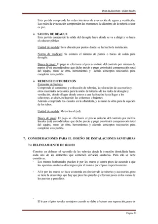 INSTALACIONES SANITARIAS
Página 8
Esta partida comprende las redes interiores de evacuación de aguas y ventilación.
Las redes de evacuación comprenden las montantes de diámetro de la tubería a usar
es pvc.
 SALIDA DE DEAGUE
Esta partida comprende la salida del desagüe hacia donde se va a dirigir y va hacia
el colector público.
Unidad de medida: Sera ubicado por puntos donde se ha hecho la instalación.
Norma de medición: Se contara el número de puntos o bocas de salida para
desagüe.
Bases de pago: El pago se efectuara al precio unitario del contrato por número de
puntos (Pts) entendiéndose que dicho precio y pago constituirá compensación total
del equipo, mano de obra, herramientas y demás conceptos necesarios para
completar esta partida.
 REDES DE DISTRIBUCION
Extensión del trabajo:
Comprende el suministro y colocación de tuberías, la colocación de accesorios y
otros materiales necesarios para la unión de tuberías de las redes de desagüe y
ventilación, desde el lugar donde entren a una habitación hasta llegar a los
colectores, es decir, incluyendo las columnas o bajantes
Además comprende los canales en la albañilería, y la mano de obra para la sujeción
de los tubos.
Unidad de medida: Metro lineal (ml)
Bases de pago: El pago se efectuará al precio unitario del contrato por metros
lineales (ml) entendiéndose que dicho precio y pago constituirá compensación total
del equipo, mano de obra, herramientas y además conceptos necesarios para
completar esta partida.
7. CONSIDERACIONES PARA EL DISEÑO DE INSTALACIONES SANITARIAS
7.1 DELINEAMIENTO DE REDES
Consiste en delinear el recorrido de las tuberías desde la conexión domiciliaria hasta
cada uno de los ambientes que contienen servicios sanitarios. Para ello se debe
considerar:
- Los tramos horizontales pueden ir por los muros o contra pisos de acuerdo a que
los aparatos sanitarios descarguen por el muro o por el piso respectivamente.
- Al ir por los muros se hace economía en el recorrido de tuberías y accesorios, pero
se tiene la desventaja que hay que picar las paredes y efectuar pases en los vanos de
las puertas y pasadizos.
-
El ir por el piso resulta ventajoso cuando se debe efectuar una reparación, pues es
 