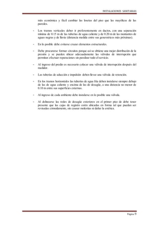 INSTALACIONES SANITARIAS
Página 9
más económica y fácil cambiar las losetas del piso que las mayólicas de las
paredes.
- Los tramos verticales deber ir preferentemente en ductos, con una separación
mínima de 0.15 m de las tuberías de agua caliente y de 0.20 m de las montantes de
aguas negras y de lluvia (distancia medida entre sus generatrices más próximas).
- En lo posible debe evitarse cruzar elementos estructurales.
- Debe procurarse formar circuitos porque así se obtiene una mejor distribución de la
presión y se pueden ubicar adecuadamente las válvulas de interrupción que
permitan efectuar reparaciones sin paralizar todo el servicio.
- Al ingreso del predio es necesario colocar una válvula de interrupción después del
medidor.
- Las tuberías de aducción e impulsión deben llevar una válvula de retención.
- En los tramos horizontales las tuberías de agua fría deben instalarse siempre debajo
de las de agua caliente y encima de las de desagüe, a una distancia no menor de
0.10 m entre sus superficies externas.
- Al ingreso de cada ambiente debe instalarse en lo posible una válvula.
- Al delinearse las redes de desagüe exteriores en el primer piso de debe tener
presente que las cajas de registro estén ubicadas en forma tal que puedan ser
revisadas cómodamente, sin causar molestias ni dañar la estética.
 
