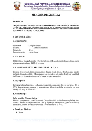 Proyecto. “MEJORAMIENTO DEL CONTINGENCIASANITARIA ANTELA SITUACIÓNDELCOVID-19 EN LA LOCALIDAD DE
CHUQUIBAMBILLA DEL DISTRITO DE CHUQUIBAMBILLA PROVINCIA DE GRAU – APURIMAC”
MEMORIA DESCRIPTIVA
PROYECTO:
“MEJORAMIENTO DELCONTINGENCIA SANITARIA ANTE LA SITUACIÓN DELCOVID-
19 EN LA LOCALIDAD DE CHUQUIBAMBILLA DEL DISTRITO DE CHUQUIBAMBILLA
PROVINCIA DE GRAU – APURIMAC”
I. GENERALIDADES:
1.1 UBICACIÓN:
Localidad : Chuquibambilla
Distrito : Chuquibambilla
Provincia : Grau
Departamento : Apurímac
1.2 ALTITUD:
El Distrito de Chuquibambilla - Provincia GraudelDepartamento de Apurímac, a una
altura aproximada de 3425.48 m.s.n.m.
1.3 ASPECTOS FISICOS RELEVANTES DE LA ZONA:
La zona del proyecto tiene comunicación directa con la Ciudad de Abancay a través
de la vía Chuquibambilla – Abancay con una carretera afirmado, de allí a la localidad
del Proyecto (aproximadamente 3 Horas, respectivamente).
a. Topografía
La topografía de la zona es ondulada, con pendientes promedio que varían de 8% a
15%. Comunidades, anexos y población de Chuquibambilla acentuada en una
topografía muy accidentada.
b. Climatología
Información Climatológica.
El clima que presenta en el Distrito de Chuquibambilla es de clima templado y frio,
con una temperatura promedio de 15 ºC y la precipitación pluvial (épocas de lluvia)
es intensa, con un promedio anual de 740 mm/año en la zona.
c. Servicios Básicos.
 Agua.
 