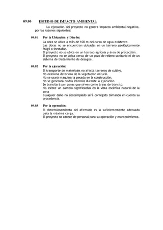 09.00 ESTUDIO DE IMPACTO AMBIENTAL
La ejecución del proyecto no genera impacto ambiental negativo,
por las razones siguientes:
09.01 Por la Ubicación y Diseño:
La obra se ubica a más de 100 m del curso de agua existente.
Las obras no se encuentran ubicadas en un terreno geológicamente
frágil o inestable.
El proyecto no se ubica en un terreno agrícola y área de protección.
El proyecto no se ubica cerca de un pozo de relleno sanitario ni de un
sistema de tratamiento de desagüe.
09.02 Por la ejecución:
El transporte de materiales no afecta terrenos de cultivo.
No ocasiona deterioro de la vegetación natural.
No se usará maquinaria pesada en la construcción.
No se generará ruidos intensos durante la ejecución.
Se transitará por zonas que sirven como áreas de tránsito.
No existe un cambio significativo en la vista escénica natural de la
zona
Cualquier daño no contemplado será corregido tomando en cuenta su
procedencia.
09.03 Por la operación:
El dimensionamiento del afirmado es lo suficientemente adecuado
para la máxima carga.
El proyecto no carece de personal para su operación y mantenimiento.
 