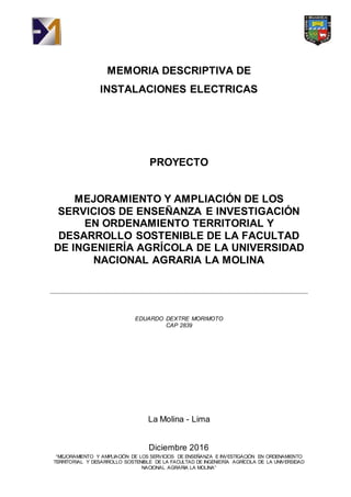 “MEJORAMIENTO Y AMPLIACIÓN DE LOS SERVICIOS DE ENSEÑANZA E INVESTIGACIÓN EN ORDENAMIENTO
TERRITORIAL Y DESARROLLO SOSTENIBLE DE LA FACULTAD DE INGENIERÍA AGRÍCOLA DE LA UNIVERSIDAD
NACIONAL AGRARIA LA MOLINA”
MEMORIA DESCRIPTIVA DE
INSTALACIONES ELECTRICAS
PROYECTO
MEJORAMIENTO Y AMPLIACIÓN DE LOS
SERVICIOS DE ENSEÑANZA E INVESTIGACIÓN
EN ORDENAMIENTO TERRITORIAL Y
DESARROLLO SOSTENIBLE DE LA FACULTAD
DE INGENIERÍA AGRÍCOLA DE LA UNIVERSIDAD
NACIONAL AGRARIA LA MOLINA
EDUARDO DEXTRE MORIMOTO
CAP 2839
La Molina - Lima
Diciembre 2016
 