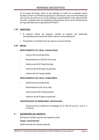 MEMORIA DESCRIPTIVA
PROYECTO “SISTEMA DE RIEGO, RESERVORIO Y REVESTIMIENTO CANAL RANCAP” Página 3
En los meses de estiaje, época en que disminuye el caudal de la quebrada resulta
necesario utilizar la totalidad de agua que por ella discurre; pero nos encontramos que
este recurso se pierde con la cual se disminuye la posibilidad de irrigar mayores áreas
de cultivo, surgiendo ante este problema la necesidad de contar con la infraestructura
de riego adecuada como la que plantea el Proyecto.
7.00 OBJETIVOS
 El objetivo central del proyecto consiste en mejorar las condiciones
socioeconómicas de la población beneficiada en la zona del proyecto.
 Incrementar la infraestructura de riego de la zona en estudio.
8.00 METAS
REVESTIMIENTO DE CANAL YACUCHACANA
- Construcción de una Bocatoma
- Revestimiento de 1,336.00, ml de canal
- Construcción de 18 Tomas laterales.
- Construcción de 04 pases de quebrada
- Construcción de 2 pozas rápidas
REVESTIMIENTO DE CANAL LUCMACORRAL
- Construcción de una Bocatoma
- Revestimiento de 517 ml de canal
- Construcción de 06 Tomas laterales.
- Construcción de 01 pases de quebrada
CONSTRUCCION DE RESERVORIO YACUCHACANA
- Construcción de un Reservorio rectangular de V= 144 m3 (L=12 m.; a=12 m. y
h=1.00 m.)
9.- DESCRIPCIÓN DEL PROYECTO.
El Proyecto considera ejecutar las siguientes obras.
CANAL YACUCHACANA
Construcción de una toma de captación.
 