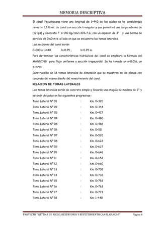 MEMORIA DESCRIPTIVA
PROYECTO “SISTEMA DE RIEGO, RESERVORIO Y REVESTIMIENTO CANAL RANCAP” Página 4
El canal Yacuchacana tiene una longitud de 1+440 de los cuales se ha considerado
revestir 1,336 ml. de canal con sección triangular y que permitirá una carga máxima de
(19 lps) y Concreto F´c=140 Kg/cm2+30% P.G, con un espesor de 4” y una berma de
servicio de 0.60 mts. al lado en que se encuentra las tomas laterales.
Las secciones del canal serán:
0+000 a 1+440 b=0.25 , h=0.25 m.
Para determinar las características hidráulicas del canal se empleará la fórmula del
MANNING para flujo uniforme y sección trapezoidal. Se ha tomado un n=0.016, un
Z=0.50
Construcción de 18 tomas laterales de dimensión que se muestran en los planos con
concreto del mismo diseño del revestimiento del canal.
RELACION DE TOMAS LATERALES
Las tomas laterales serán de concreto simple y llevarán una ataguía de madera de 2” y
estarán ubicadas en las siguientes progresivas :
Toma Lateral Nº 01 : Km. 0+320
Toma Lateral Nº 02 : Km. 0+344
Toma Lateral Nº 03 : Km. 0+427
Toma Lateral Nº 04 : Km. 0+480
Toma Lateral Nº 05 : Km. 0+486
Toma Lateral Nº 06 : Km. 0+511
Toma Lateral Nº 07 : Km. 0+520
Toma Lateral Nº 08 : Km. 0+622
Toma Lateral Nº 09 : Km. 0+637
Toma Lateral Nº 10 : Km. 0+646
Toma Lateral Nº 11 : Km. 0+652
Toma Lateral Nº 12 : Km. 0+680
Toma Lateral Nº 13 : Km. 0+702
Toma Lateral Nº 14 : Km. 0+736
Toma Lateral Nº 15 : Km. 0+753
Toma Lateral Nº 16 : Km. 0+763
Toma Lateral Nº 17 : Km. 0+773
Toma Lateral Nº 18 : Km. 1+440
 