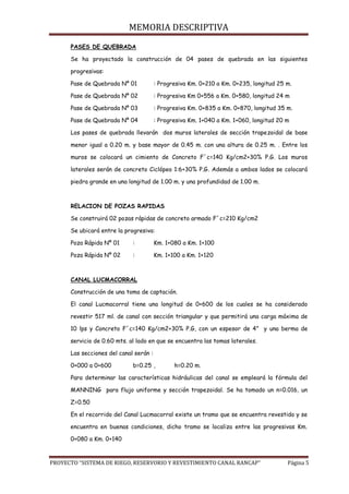 MEMORIA DESCRIPTIVA
PROYECTO “SISTEMA DE RIEGO, RESERVORIO Y REVESTIMIENTO CANAL RANCAP” Página 5
PASES DE QUEBRADA
Se ha proyectado la construcción de 04 pases de quebrada en las siguientes
progresivas:
Pase de Quebrada Nº 01 : Progresiva Km. 0+210 a Km. 0+235, longitud 25 m.
Pase de Quebrada Nº 02 : Progresiva Km 0+556 a Km. 0+580, longitud 24 m
Pase de Quebrada Nº 03 : Progresiva Km. 0+835 a Km. 0+870, longitud 35 m.
Pase de Quebrada Nº 04 : Progresiva Km. 1+040 a Km. 1+060, longitud 20 m
Los pases de quebrada llevarán dos muros laterales de sección trapezoidal de base
menor igual a 0.20 m. y base mayor de 0.45 m. con una altura de 0.25 m. . Entre los
muros se colocará un cimiento de Concreto F´c=140 Kg/cm2+30% P.G. Los muros
laterales serán de concreto Ciclópeo 1:6+30% P.G. Además a ambos lados se colocará
piedra grande en una longitud de 1.00 m. y una profundidad de 1.00 m.
RELACION DE POZAS RAPIDAS
Se construirá 02 pozas rápidas de concreto armado F´c=210 Kg/cm2
Se ubicará entre la progresiva:
Poza Rápida Nº 01 : Km. 1+080 a Km. 1+100
Poza Rápida Nº 02 : Km. 1+100 a Km. 1+120
CANAL LUCMACORRAL
Construcción de una toma de captación.
El canal Lucmacorral tiene una longitud de 0+600 de los cuales se ha considerado
revestir 517 ml. de canal con sección triangular y que permitirá una carga máxima de
10 lps y Concreto F´c=140 Kg/cm2+30% P.G, con un espesor de 4” y una berma de
servicio de 0.60 mts. al lado en que se encuentra las tomas laterales.
Las secciones del canal serán :
0+000 a 0+600 b=0.25 , h=0.20 m.
Para determinar las características hidráulicas del canal se empleará la fórmula del
MANNING para flujo uniforme y sección trapezoidal. Se ha tomado un n=0.016, un
Z=0.50
En el recorrido del Canal Lucmacorral existe un tramo que se encuentra revestido y se
encuentra en buenas condiciones, dicho tramo se localiza entre las progresivas Km.
0+080 a Km. 0+140
 