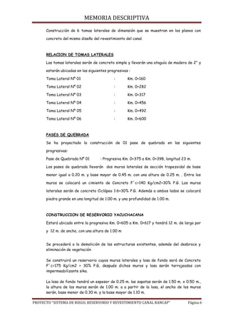 MEMORIA DESCRIPTIVA
PROYECTO “SISTEMA DE RIEGO, RESERVORIO Y REVESTIMIENTO CANAL RANCAP” Página 6
Construcción de 6 tomas laterales de dimensión que se muestran en los planos con
concreto del mismo diseño del revestimiento del canal.
RELACION DE TOMAS LATERALES
Las tomas laterales serán de concreto simple y llevarán una ataguía de madera de 2” y
estarán ubicadas en las siguientes progresivas :
Toma Lateral Nº 01 : Km. 0+160
Toma Lateral Nº 02 : Km. 0+282
Toma Lateral Nº 03 : Km. 0+317
Toma Lateral Nº 04 : Km. 0+456
Toma Lateral Nº 05 : Km. 0+492
Toma Lateral Nº 06 : Km. 0+600
PASES DE QUEBRADA
Se ha proyectado la construcción de 01 pase de quebrada en las siguientes
progresivas:
Pase de Quebrada Nº 01 : Progresiva Km. 0+375 a Km. 0+398, longitud 23 m.
Los pases de quebrada llevarán dos muros laterales de sección trapezoidal de base
menor igual a 0.20 m. y base mayor de 0.45 m. con una altura de 0.25 m. . Entre los
muros se colocará un cimiento de Concreto F´c=140 Kg/cm2+30% P.G. Los muros
laterales serán de concreto Ciclópeo 1:6+30% P.G. Además a ambos lados se colocará
piedra grande en una longitud de 1.00 m. y una profundidad de 1.00 m.
CONSTRUCCION DE RESERVORIO YACUCHACANA
Estará ubicado entre la progresiva Km. 0+605 a Km. 0+617 y tendrá 12 m. de largo por
y 12 m. de ancho, con una altura de 1.00 m
Se procederá a la demolición de las estructuras existentes, además del desbroce y
eliminación de vegetación
Se construirá un reservorio cuyos muros laterales y losa de fondo será de Concreto
F´c=175 Kg/cm2 + 30% P.G, después dichos muros y losa serán tarrajeados con
impermeabilizante sika.
La losa de fondo tendrá un espesor de 0.25 m. las zapatas serán de 1.50 m. x 0.50 m.,
la altura de los muros serán de 1.00 m. a a partir de la losa, el ancho de los muros
serán, base menor de 0.30 m. y la base mayor de 1.10 m.
 