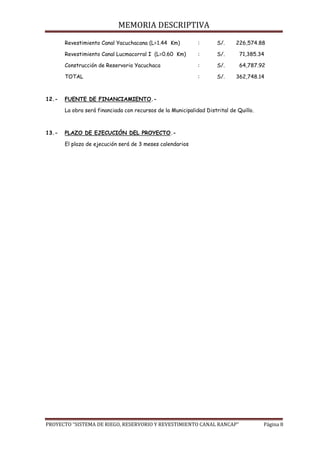 MEMORIA DESCRIPTIVA
PROYECTO “SISTEMA DE RIEGO, RESERVORIO Y REVESTIMIENTO CANAL RANCAP” Página 8
Revestimiento Canal Yacuchacana (L=1.44 Km) : S/. 226,574.88
Revestimiento Canal Lucmacorral I (L=0.60 Km) : S/. 71,385.34
Construcción de Reservorio Yacuchaca : S/. 64,787.92
TOTAL : S/. 362,748.14
12.- FUENTE DE FINANCIAMIENTO.-
La obra será financiada con recursos de la Municipalidad Distrital de Quillo.
13.- PLAZO DE EJECUCIÓN DEL PROYECTO.-
El plazo de ejecución será de 3 meses calendarios
 