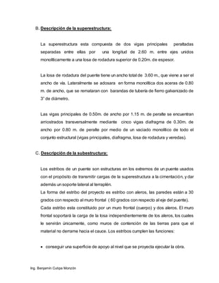 Ing. Benjamín Cutipa Monzón
B. Descripción de la superestructura:
La superestructura esta compuesta de dos vigas principales peraltadas
separadas entre ellas por una longitud de 2.60 m. entre ejes unidos
monolíticamente a una losa de rodadura superior de 0.20m. de espesor.
La losa de rodadura del puente tiene un ancho total de 3.60 m., que viene a ser el
ancho de vía. Lateralmente se adosara en forma monolítica dos aceras de 0.80
m. de ancho, que se remataran con barandas de tubería de fierro galvanizado de
3” de diámetro.
Las vigas principales de 0.50m. de ancho por 1.15 m. de peralte se encuentran
arriostrados transversalmente mediante cinco vigas diafragma de 0.30m. de
ancho por 0.80 m. de peralte por medio de un vaciado monolítico de todo el
conjunto estructural (vigas principales, diafragma, losa de rodadura y veredas).
C. Descripción de la subestructura:
Los estribos de un puente son estructuras en los extremos de un puente usados
con el propósito de transmitir cargas de la superestructura a la cimentación, y dar
además un soporte lateral al terraplén.
La forma del estribo del proyecto es estribo con aleros, las paredes están a 30
grados con respecto al muro frontal ( 60 grados con respecto al eje del puente).
Cada estribo esta constituido por un muro frontal (cuerpo) y dos aleros. El muro
frontal soportará la carga de la losa independientemente de los aleros, los cuales
le servirán únicamente, como muros de contención de las tierras para que el
material no derrame hacia el cauce. Los estribos cumplen las funciones:
 conseguir una superficie de apoyo al nivel que se proyecta ejecutar la obra.
 