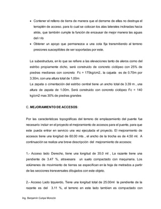 Ing. Benjamín Cutipa Monzón
 Contener el relleno de tierra de manera que el derrame de ellas no destruya el
terraplén de acceso. para lo cual se colocan los alas laterales inclinadas hacia
atrás, que también cumple la función de encausar de mejor manera las aguas
del r río
 Obtener un apoyo que permanezca a una cota fija transmitiendo al terreno
presiones susceptibles de ser soportadas por este.
La subestructura, en lo que se refiere a las elevaciones tanto de aleros como del
estribo propiamente dicho, será construido de concreto ciclópeo con 25% de
piedras medianas con concreto Fc = 175kg/cm2.. la cajuela es de 0.70m por
3.30m, con una altura total de 1.00m
La zapata o cimentación del estribo central tiene un ancho total de 3.39 m , una
altura de zapata de 1.00m. Será construido con concreto ciclópeo Fc = 140
kg/cm2 mas 30% de piedras grandes
C. MEJORAMIENTO DE ACCESOS:
Por las características topográficas del terreno de emplazamiento del puente fue
necesario incluir en el proyecto el mejoramiento de accesos para el puente, para que
este pueda entrar en servicio una vez ejecutada el proyecto. El mejoramiento de
accesos tiene una longitud de 60.00 mts , el ancho de la trocha es de 4.50 ml. A
continuación se realiza una breve descripción del mejoramiento de accesos:
1.- Acceso lado Derecho, tiene una longitud de 35.0 ml , La razante tiene una
pendiente de 3.47 %, atravesara un suelo compactado con maquinaria. Los
volúmenes de movimiento de tierras se especifican en la hoja de metrados a partir
de las secciones transversales dibujados con este objeto.
2.- Acceso Lado Izquierdo, Tiene una longitud total de 25.00ml la pendiente de la
razante es del 3.11 %, el terreno en este lado tambien es compactado con
 