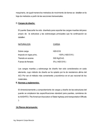 Ing. Benjamín Cutipa Monzón
maquinaria, de igual manera los metrados de movimiento de tierras se detallan en la
hoja de metrados a partir de las secciones transversales.
D. Cargas de diseño:
El puente Queccaña ha sido diseñado para soportar las cargas muertas del peso
propio de la estructura y las sobrecargas principales que ha continuación se
detallan:
NATURALEZA CARGA
Sobre carga H20-S16
Impacto en vigas princ. <30% ( H20 S16 )
Transito en aceras 500 Kg/Cm2.
Fuerza de frenado 5% ( H20 S16 )
Las cargas muertas y sobrecarga de diseño han sido considerados en cada
elemento, cuyo método de diseño se ha optado por la de resistencia ultima del
ACI. Por ser el método más conveniente y económico en el uso racional de los
materiales.
E. Normas y reglamentos:
El dimensionamiento y comportamiento de cargas y diseño de las estructuras del
puente se emplearon las especificaciones standard para puentes, carreteras de
la AASHTO ( The AmericanAsociation of State highway and transportation Offcials
).
14.Planos del proyecto:
 