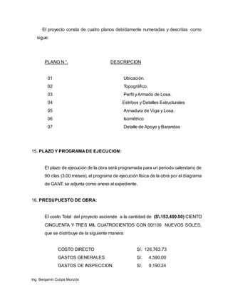 Ing. Benjamín Cutipa Monzón
El proyecto consta de cuatro planos debidamente numeradas y descritas como
sigue:
PLANO N °. DESCRIPCION
01 Ubicación.
02 Topográfico.
03 Perfil yArmado de Losa.
04 Estribos y Detalles Estructurales
05 Armadura de Viga y Losa.
06 Isométrico
07 Detalle de Apoyo y Barandas
15. PLAZO Y PROGRAMA DE EJECUCION:
El plazo de ejecución de la obra será programada para un periodo calendario de
90 días (3.00 meses), el programa de ejecución física de la obra por el diagrama
de GANT. se adjunta como anexo al expediente.
16. PRESUPUESTO DE OBRA:
El costo Total del proyecto asciende a la cantidad de (S.153,400.00) CIENTO
CINCUENTA Y TRES MIL CUATROCIENTOS CON 00/100 NUEVOS SOLES,
que se distribuye de la siguiente manera:
COSTO DIRECTO S/. 126,763.73
GASTOS GENERALES S/. 4,590.00
GASTOS DE INSPECCION S/. 9,190.24
 