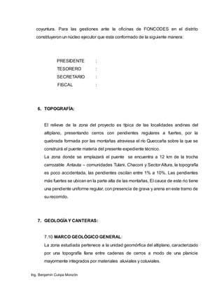 Ing. Benjamín Cutipa Monzón
coyuntura. Para las gestiones ante la oficinas de FONCODES en el distrito
constituyeron un núcleo ejecutor que esta conformado de la siguiente manera:
PRESIDENTE :
TESORERO :
SECRETARIO :
FISCAL :
6. TOPOGRAFÍA:
El relieve de la zona del proyecto es típica de las localidades andinas del
altiplano, presentando cerros con pendientes regulares a fuertes, por la
quebrada formada por las montañas atraviesa el río Queccaña sobre la que se
construirá el puente materia del presente expediente técnico.
La zona donde se emplazará el puente se encuentra a 12 km de la trocha
carrozable Antauta – comunidades Tulani, Chaconi y Sector Altura, la topografía
es poco accidentada, las pendientes oscilan entre 1% a 10%. Las pendientes
más fuertes se ubican en la parte alta de las montañas, El cauce de este rio tiene
una pendiente uniforme regular, con presencia de grava y arena en este tramo de
su recorrido.
7. GEOLOGÍA Y CANTERAS:
7.10 MARCO GEOLÓGICO GENERAL:
La zona estudiada pertenece a la unidad geomórfica del altiplano, caracterizado
por una topografía llana entre cadenas de cerros a modo de una planicie
mayormente integrados por materiales aluviales y coluviales.
 