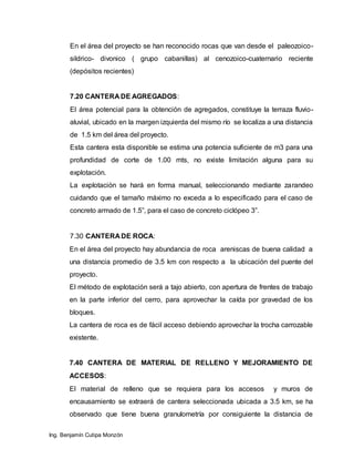 Ing. Benjamín Cutipa Monzón
En el área del proyecto se han reconocido rocas que van desde el paleozoico-
sildrico- divonico ( grupo cabanillas) al cenozoico-cuaternario reciente
(depósitos recientes)
7.20 CANTERA DE AGREGADOS:
El área potencial para la obtención de agregados, constituye la terraza fluvio-
aluvial, ubicado en la margen izquierda del mismo río se localiza a una distancia
de 1.5 km del área del proyecto.
Esta cantera esta disponible se estima una potencia suficiente de m3 para una
profundidad de corte de 1.00 mts, no existe limitación alguna para su
explotación.
La explotación se hará en forma manual, seleccionando mediante zarandeo
cuidando que el tamaño máximo no exceda a lo especificado para el caso de
concreto armado de 1.5”, para el caso de concreto ciclópeo 3”.
7.30 CANTERA DE ROCA:
En el área del proyecto hay abundancia de roca areniscas de buena calidad a
una distancia promedio de 3.5 km con respecto a la ubicación del puente del
proyecto.
El método de explotación será a tajo abierto, con apertura de frentes de trabajo
en la parte inferior del cerro, para aprovechar la caída por gravedad de los
bloques.
La cantera de roca es de fácil acceso debiendo aprovechar la trocha carrozable
existente.
7.40 CANTERA DE MATERIAL DE RELLENO Y MEJORAMIENTO DE
ACCESOS:
El material de relleno que se requiera para los accesos y muros de
encausamiento se extraerá de cantera seleccionada ubicada a 3.5 km, se ha
observado que tiene buena granulometría por consiguiente la distancia de
 