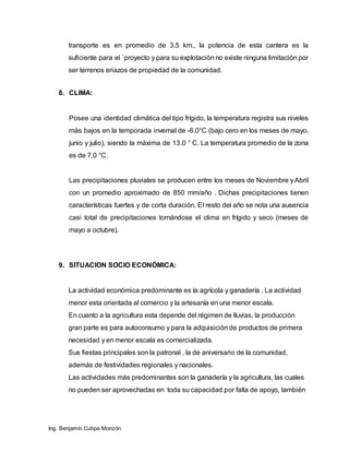 Ing. Benjamín Cutipa Monzón
transporte es en promedio de 3.5 km., la potencia de esta cantera es la
suficiente para el `proyecto y para su explotación no existe ninguna limitación por
ser terrenos eriazos de propiedad de la comunidad.
8. CLIMA:
Posee una identidad climática del tipo frígido, la temperatura registra sus niveles
más bajos en la temporada invernal de -6.0°C (bajo cero en los meses de mayo,
junio y julio), siendo la máxima de 13.0 ° C. La temperatura promedio de la zona
es de 7,0 °C.
Las precipitaciones pluviales se producen entre los meses de Noviembre yAbril
con un promedio aproximado de 850 mm/año . Dichas precipitaciones tienen
características fuertes y de corta duración. El resto del año se nota una ausencia
casi total de precipitaciones tornándose el clima en frígido y seco (meses de
mayo a octubre).
9. SITUACION SOCIO ECONÓMICA:
La actividad económica predominante es la agrícola y ganadería . La actividad
menor esta orientada al comercio y la artesanía en una menor escala.
En cuanto a la agricultura esta depende del régimen de lluvias, la producción
gran parte es para autoconsumo y para la adquisición de productos de primera
necesidad y en menor escala es comercializada.
Sus fiestas principales son la patronal , la de aniversario de la comunidad,
además de festividades regionales y nacionales.
Las actividades más predominantes son la ganadería y la agricultura, las cuales
no pueden ser aprovechadas en toda su capacidad por falta de apoyo, también
 