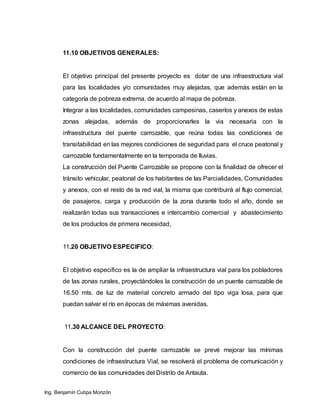 Ing. Benjamín Cutipa Monzón
11.10 OBJETIVOS GENERALES:
El objetivo principal del presente proyecto es dotar de una infraestructura vial
para las localidades y/o comunidades muy alejadas, que además están en la
categoría de pobreza extrema, de acuerdo al mapa de pobreza.
Integrar a las localidades, comunidades campesinas, caseríos y anexos de estas
zonas alejadas, además de proporcionarles la via necesaria con la
infraestructura del puente carrozable, que reúna todas las condiciones de
transitabilidad en las mejores condiciones de seguridad para el cruce peatonal y
carrozable fundamentalmente en la temporada de lluvias.
La construcción del Puente Carrozable se propone con la finalidad de ofrecer el
tránsito vehicular, peatonal de los habitantes de las Parcialidades, Comunidades
y anexos, con el resto de la red vial, la misma que contribuirá al flujo comercial,
de pasajeros, carga y producción de la zona durante todo el año, donde se
realizarán todas sus transacciones e intercambio comercial y abastecimiento
de los productos de primera necesidad,
11.20 OBJETIVO ESPECIFICO:
El objetivo especifico es la de ampliar la infraestructura vial para los pobladores
de las zonas rurales, proyectándoles la construcción de un puente carrozable de
16.50 mts. de luz de material concreto armado del tipo viga losa, para que
puedan salvar el río en épocas de máximas avenidas.
11.30 ALCANCE DEL PROYECTO:
Con la construcción del puente carrozable se prevé mejorar las mínimas
condiciones de infraestructura Vial, se resolverá el problema de comunicación y
comercio de las comunidades del Distrito de Antauta.
 