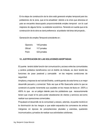 Ing. Benjamín Cutipa Monzón
En la etapa de construcción de la obra está generará empleo temporal para los
pobladores de la zona, que en la actualidad debido a la crisis que atraviesa el
país se encuentra desocupado proporcionándole empleo temporal con lo cual
mejorara de alguna forma su estándar económico. Teniendo en cuenta que en la
construcción de la obra se dará preferencia al poblador del área del proyecto..
Generación de empleo Temporal consistente en :
Operario 145 jornales
Oficial 117 jornales
Peón 424 jornales
12. JUSTIFICACION DE LAS SOLUCIONES ADOPTADAS:
El puente tendrá doble función dar comunicación y acceso entre las comunidades
y centros poblados beneficiarios con el distrito de Antauta, es decir tendrá las
funciones de pase peatonal y carrozable en las mejores condiciones de
seguridad.
Ampliara y mejorara la red vial del Distrito, contribuyendo de esta forma a un mejor
desarrollo pecuario y comercial. Toda vez que el Río Queccaña sobre la que se
construirá el puente incrementa sus caudales en los meses de lluvia en 250% a
400% lo que es un peligro latente para los pobladores que necesariamente
tienen que cruzar el río para poder abastecerse de víveres y servicios así como
realizar sus operaciones comerciales.
Propulsará el desarrollo de la comunidad y anexos, además, el puente incidirá en
la disminución de los riesgos a que están expuestos los comuneros de ambas
márgenes en épocas de precipitaciones pluviales y avenidas, quedando
incomunicados y privados de realizar sus actividades cotidianas.
 