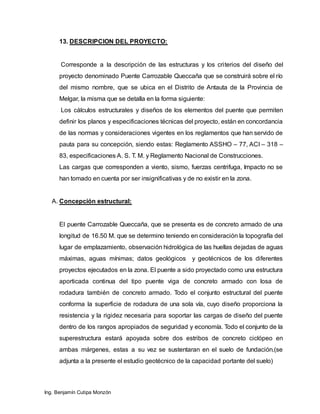 Ing. Benjamín Cutipa Monzón
13. DESCRIPCION DEL PROYECTO:
Corresponde a la descripción de las estructuras y los criterios del diseño del
proyecto denominado Puente Carrozable Queccaña que se construirá sobre el río
del mismo nombre, que se ubica en el Distrito de Antauta de la Provincia de
Melgar, la misma que se detalla en la forma siguiente:
Los cálculos estructurales y diseños de los elementos del puente que permiten
definir los planos y especificaciones técnicas del proyecto, están en concordancia
de las normas y consideraciones vigentes en los reglamentos que han servido de
pauta para su concepción, siendo estas: Reglamento ASSHO – 77, ACI – 318 –
83, especificaciones A. S. T. M. y Reglamento Nacional de Construcciones.
Las cargas que corresponden a viento, sismo, fuerzas centrifuga, Impacto no se
han tomado en cuenta por ser insignificativas y de no existir en la zona.
A. Concepción estructural:
El puente Carrozable Queccaña, que se presenta es de concreto armado de una
longitud de 16.50 M. que se determino teniendo en consideración la topografía del
lugar de emplazamiento, observación hidrológica de las huellas dejadas de aguas
máximas, aguas mínimas; datos geológicos y geotécnicos de los diferentes
proyectos ejecutados en la zona. El puente a sido proyectado como una estructura
aporticada continua del tipo puente viga de concreto armado con losa de
rodadura también de concreto armado. Todo el conjunto estructural del puente
conforma la superficie de rodadura de una sola vía, cuyo diseño proporciona la
resistencia y la rigidez necesaria para soportar las cargas de diseño del puente
dentro de los rangos apropiados de seguridad y economía. Todo el conjunto de la
superestructura estará apoyada sobre dos estribos de concreto ciclópeo en
ambas márgenes, estas a su vez se sustentaran en el suelo de fundación.(se
adjunta a la presente el estudio geotécnico de la capacidad portante del suelo)
 