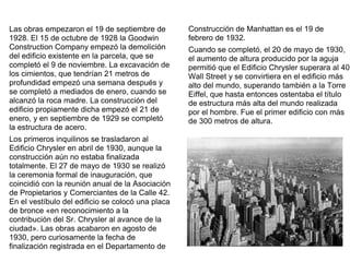 Las obras empezaron el 19 de septiembre de
1928. El 15 de octubre de 1928 la Goodwin
Construction Company empezó la demolición
del edificio existente en la parcela, que se
completó el 9 de noviembre. La excavación de
los cimientos, que tendrían 21 metros de
profundidad empezó una semana después y
se completó a mediados de enero, cuando se
alcanzó la roca madre. La construcción del
edificio propiamente dicha empezó el 21 de
enero, y en septiembre de 1929 se completó
la estructura de acero.
Los primeros inquilinos se trasladaron al
Edificio Chrysler en abril de 1930, aunque la
construcción aún no estaba finalizada
totalmente. El 27 de mayo de 1930 se realizó
la ceremonia formal de inauguración, que
coincidió con la reunión anual de la Asociación
de Propietarios y Comerciantes de la Calle 42.
En el vestíbulo del edificio se colocó una placa
de bronce «en reconocimiento a la
contribución del Sr. Chrysler al avance de la
ciudad». Las obras acabaron en agosto de
1930, pero curiosamente la fecha de
finalización registrada en el Departamento de
Construcción de Manhattan es el 19 de
febrero de 1932.
Cuando se completó, el 20 de mayo de 1930,
el aumento de altura producido por la aguja
permitió que el Edificio Chrysler superara al 40
Wall Street y se convirtiera en el edificio más
alto del mundo, superando también a la Torre
Eiffel, que hasta entonces ostentaba el título
de estructura más alta del mundo realizada
por el hombre. Fue el primer edificio con más
de 300 metros de altura.
 