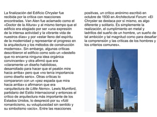 La finalización del Edificio Chrysler fue
recibida por la crítica con reacciones
encontradas. Van Alen fue aclamado como el
«Doctor de la Altura» y al mismo tiempo que el
edificio era elogiado por ser «una expresión
de la intensa actividad y la vibrante vida de
nuestros días» y por «estar lleno del espíritu
de la modernidad y representar el progreso en
la arquitectura y los métodos de construcción
modernos». Sin embargo, algunas críticas
describieron el edificio como solo un «destello
que no encarna ninguna idea orgánica
convincente» y otra afirmó que era
«claramente un diseño habilidoso,
desarrollado para hacer que el peatón mire
hacia arriba» pero que «no tenía importancia
como diseño serio». Otras críticas lo
compararon con un «pez espada que mira
hacia arriba» o afirmaron que era
«arquitectura de Little Nemo». Lewis Mumford,
partidario del Estilo Internacional y entonces el
crítico de arquitectura más importante de los
Estados Unidos, lo despreció por su «fútil
romanticismo, su voluptuosidad sin sentido y
su simbolismo vacío». Entre las reacciones
positivas, un crítico anónimo escribió en
octubre de 1930 en Architectural Forum: «El
Chrysler se destaca por sí mismo, es algo
diferente y solitario. Es simplemente la
realización, el cumplimiento en metal y
ladrillos del sueño de un hombre, un sueño de
tal ambición y tal magnitud como para desafiar
la comprensión y las críticas de los hombres y
los criterios comunes».
 