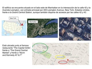 El edificio se encuentra situado en el lado este de Manhattan en la intersección de la calle 42 y la
Avenida Lexington, con entrada principal por 405 Lexington Avenue, New York, Estados Unidos,
frente a la Grand Central Station, aunque también dispone de accesos por las calles 42 y 43
Está ubicado junto al famoso
restaurante “The Capital Grille”,
frente a “The Grand Central
Market” y frente a “Kevin
and Kennedy AT & T”
New York
Manhattan
 
