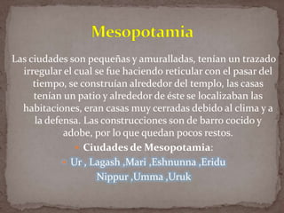 Las ciudades son pequeñas y amuralladas, tenían un trazado
irregular el cual se fue haciendo reticular con el pasar del
tiempo, se construían alrededor del templo, las casas
tenían un patio y alrededor de éste se localizaban las
habitaciones, eran casas muy cerradas debido al clima y a
la defensa. Las construcciones son de barro cocido y
adobe, por lo que quedan pocos restos.
 Ciudades de Mesopotamia:
 Ur , Lagash ,Mari ,Eshnunna ,Eridu
Nippur ,Umma ,Uruk

 